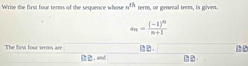 Write the first four terms of the sequence whose n^(th) term, or general term, is given.
a_n=frac (-1)^nn+1
The first four terms are □ □ EJ
a 5 , and