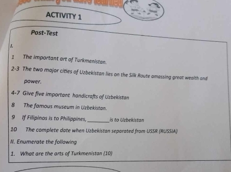 ACTIVITY 1 
Post-Test 
1 
1 The important art of Turkmenistan. 
2-3 The two major cities of Uzbekistan lies on the Silk Route amassing great wealth and 
power. 
4-7 Give five important handicrafts of Uzbekistan 
8 The famous museum in Uzbekistan. 
9 If Filipinos is to Philippines, _is to Uzbekistan 
10 The complete date when Uzbekistan separated from USSR (RUSSIA) 
II. Enumerate the following 
1. What are the arts of Turkmenistan (10)