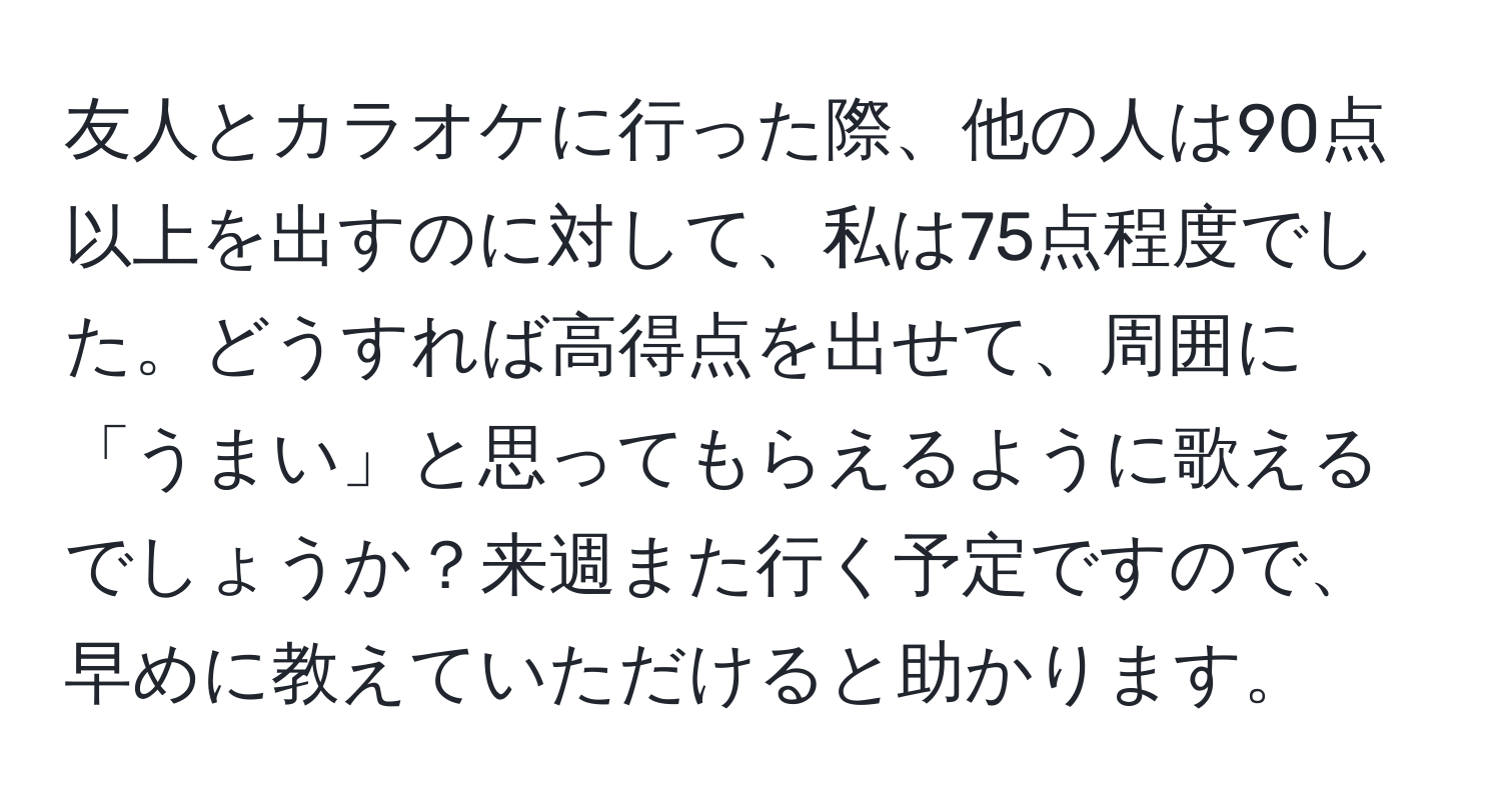 友人とカラオケに行った際、他の人は90点以上を出すのに対して、私は75点程度でした。どうすれば高得点を出せて、周囲に「うまい」と思ってもらえるように歌えるでしょうか？来週また行く予定ですので、早めに教えていただけると助かります。