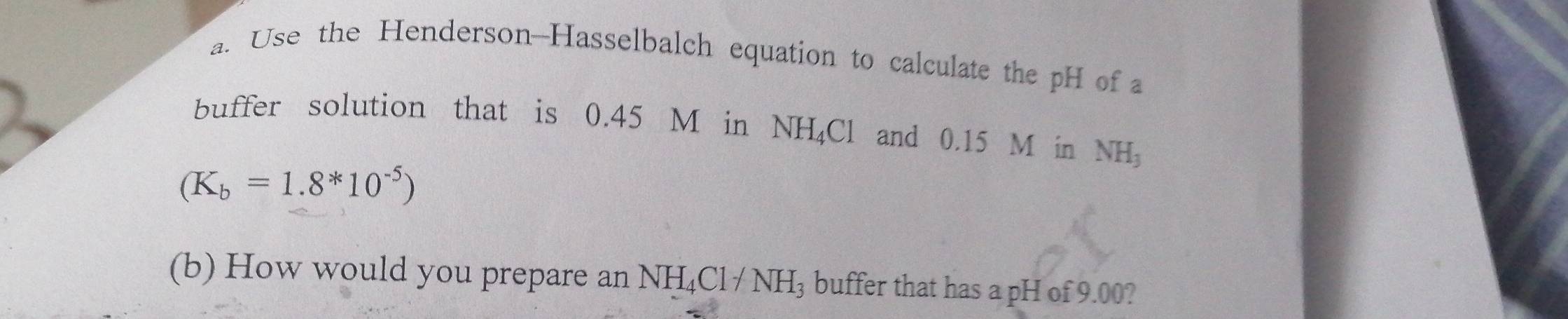 Use the Henderson-Hasselbalch equation to calculate the pH of a 
buffer solution that is 0.45 M in NH_4Cl and 0.15 M in NH_3
(K_b=1.8*10^(-5))
(b) How would you prepare an NH_4Cl/NH_3 buffer that has a pH of 9.00?