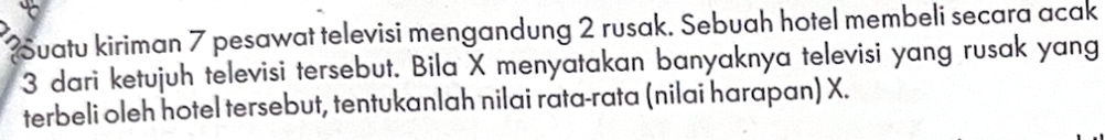 Suatu kiriman 7 pesawat televisi mengandung 2 rusak. Sebuah hotel membeli secara acak
3 dari ketujuh televisi tersebut. Bila X menyatakan banyaknya televisi yang rusak yang 
terbeli oleh hotel tersebut, tentukanlah nilai rata-rata (nilai harapan) X.