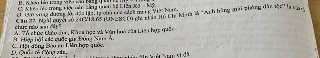 B. Khéo léo trong việc cần bằng quân hệ
C. Khéo léo trong việc cân bằng quan hệ Liên Xô - Mỹ.
D. Giữ vững đường lối độc lập, tự chủ của cách mạng Việt Nam.
Câu 27. Nghị quyết số 24C/18.65 (UNESCO) ghi nhận Hồ Chí Minh là “Anh hùng giải phóng dân tộc” là của tổ
chức nào sau đây?
A. Tổ chức Giáo dục, Khoa học và Văn hoá của Liên hợp quốc.
B. Hiệp hội các quốc gia Đông Nam Á.
C. Hội đồng Bảo an Liên hợp quốc.
D. Quốc tế Cộng sản.
ân dân Việt Nam vì đã