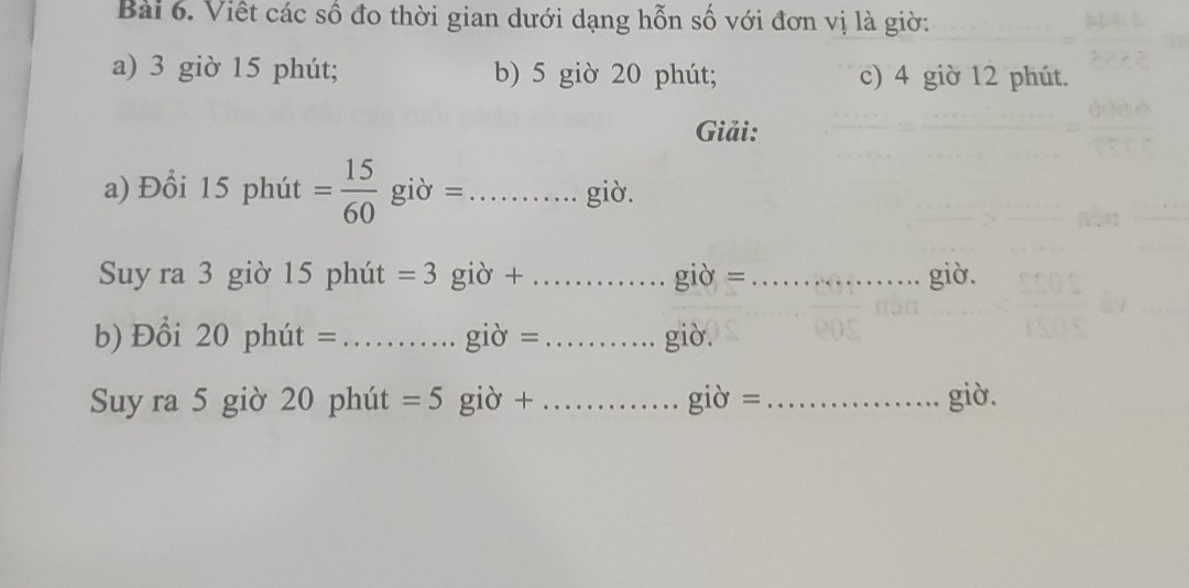 Viết các số đo thời gian dưới dạng hỗn số với đơn vị là giờ: 
a) 3 giờ 15 phút; b) 5 giờ 20 phút; c) 4 giờ 12 phút. 
Giải: 
a) Đổi 15 phút = 15/60  giờ =_ giò. 
Suy ra 3 giờ 15 phút =3 giờ +_ giờ = _giờ. 
b) Đổi 20 phút = _giờ =_ giò. 
Suy ra 5 giờ 20 phút =5 giờ + _giờ =_ giờ.