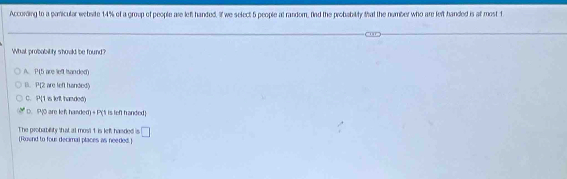 According to a particular website 14% of a group of people are left handed. If we select 5 people at random, find the probability that the number who are left handed is at most 1
What probability should be found?
A. P(5 are left handed)
B. P(2 are left handed)
C. P(1 is left handed)
D. P(0 are left handed) +P (1 is left handed)
The probability that at most 1 is left handed is □ 
(Round to four decimal places as needed.)