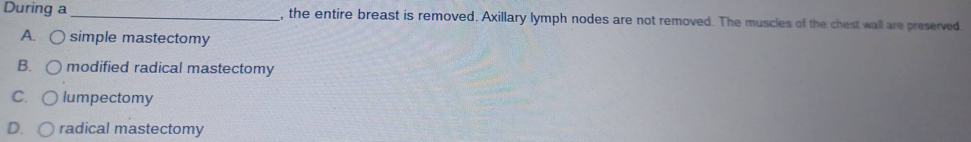 During a _, the entire breast is removed. Axillary lymph nodes are not removed. The muscles of the chest wall are preserved.
A. ○ simple mastectomy
B. modified radical mastectomy
C lumpectomy
D. radical mastectomy