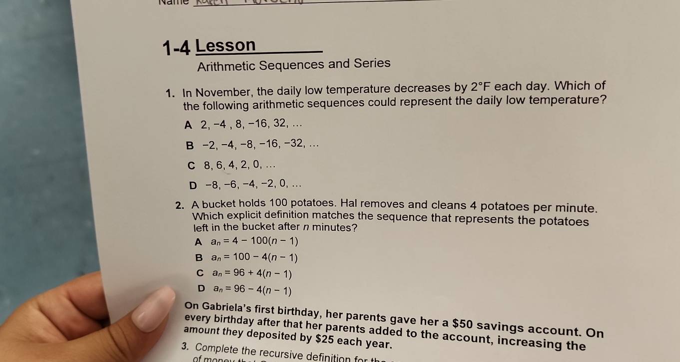 1-4 Lesson
Arithmetic Sequences and Series
1. In November, the daily low temperature decreases by 2°F each day. Which of
the following arithmetic sequences could represent the daily low temperature?
A 2, -4 , 8, -16, 32, ..
B -2, -4, -8, -16, -32, ...
C 8, 6, 4, 2, 0, .. .
D -8, -6, -4, -2, 0, ...
2. A bucket holds 100 potatoes. Hal removes and cleans 4 potatoes per minute.
Which explicit definition matches the sequence that represents the potatoes
left in the bucket after n minutes?
A a_n=4-100(n-1)
B a_n=100-4(n-1)
C a_n=96+4(n-1)
D a_n=96-4(n-1)
On Gabriela's first birthday, her parents gave her a $50 savings account. On
every birthday after that her parents added to the account, increasing the
amount they deposited by $25 each year.
3. Complete the recursive definition for t