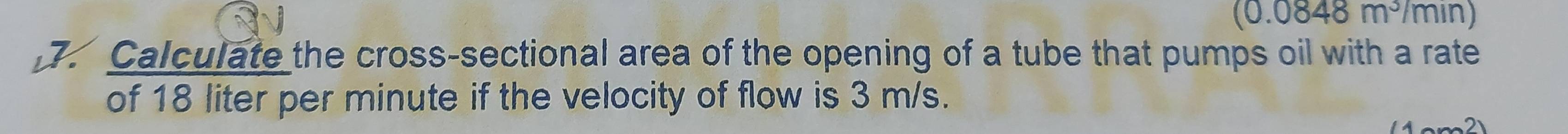 (0.0848m^3/min)
Calculate the cross-sectional area of the opening of a tube that pumps oil with a rate 
of 18 liter per minute if the velocity of flow is 3 m/s. 
2