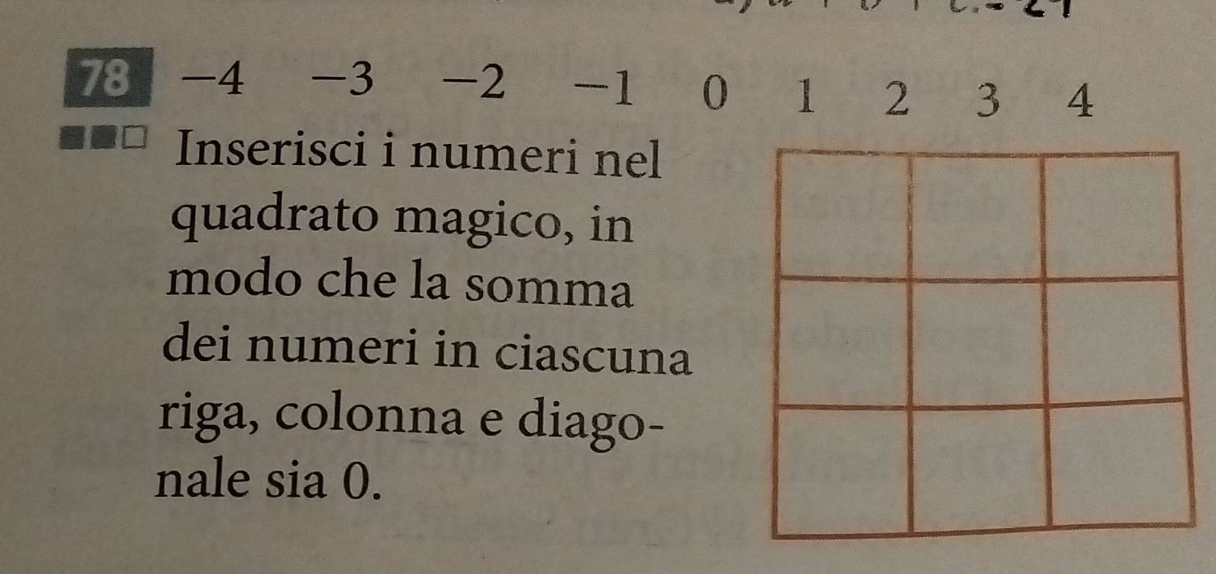 78 -4 -3 -2 -1 0 1 2 3 4
Inserisci i numeri nel 
quadrato magico, in 
modo che la somma 
dei numeri in ciascuna 
riga, colonna e diago- 
nale sia 0.