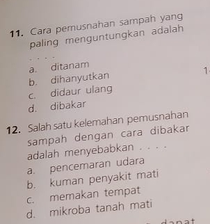 Cara pemusnahan sampah yang
paling menguntungkan adalah
a. ditanam
b. dihanyutkan
1
c. didaur ulang
d. dibakar
12. Salah satu kelemahan pemusnahan
sampah dengan cara dibakar
adalah menyebabkan . . . .
a. pencemaran udara
b. kuman penyakit mati
c. memakan tempat
d. mikroba tanah mati