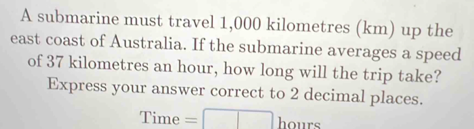 A submarine must travel 1,000 kilometres (km) up the 
east coast of Australia. If the submarine averages a speed 
of 37 kilometres an hour, how long will the trip take? 
Express your answer correct to 2 decimal places.
Time =□ b