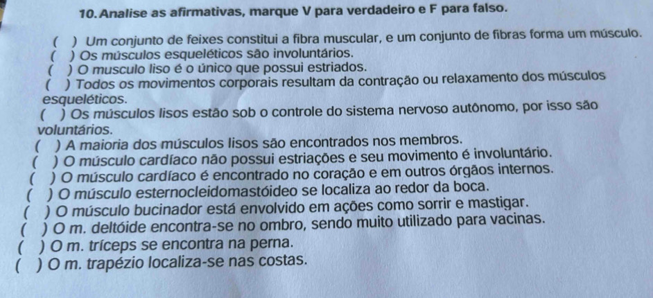 Analise as afirmativas, marque V para verdadeiro e F para falso. 
( ) Um conjunto de feixes constitui a fibra muscular, e um conjunto de fibras forma um músculo. 
 ) Os músculos esqueléticos são involuntários. 
( ) O musculo liso é o único que possui estriados. 
 ) Todos os movimentos corporais resultam da contração ou relaxamento dos músculos 
esqueléticos. 
( a ) Os músculos lisos estão sob o controle do sistema nervoso autônomo, por isso são 
voluntários. 
 ) A maioria dos músculos lisos são encontrados nos membros. 
 ) O músculo cardíaco não possui estriações e seu movimento é involuntário. 
 ) O músculo cardíaco é encontrado no coração e em outros órgãos internos. 
 ) O músculo esternocleidomastóideo se localiza ao redor da boca. 
 ) O músculo bucinador está envolvido em ações como sorrir e mastigar. 
( ) O m. deltóide encontra-se no ombro, sendo muito utilizado para vacinas. 
 ) O m. tríceps se encontra na perna. 
 ) O m. trapézio localiza-se nas costas.