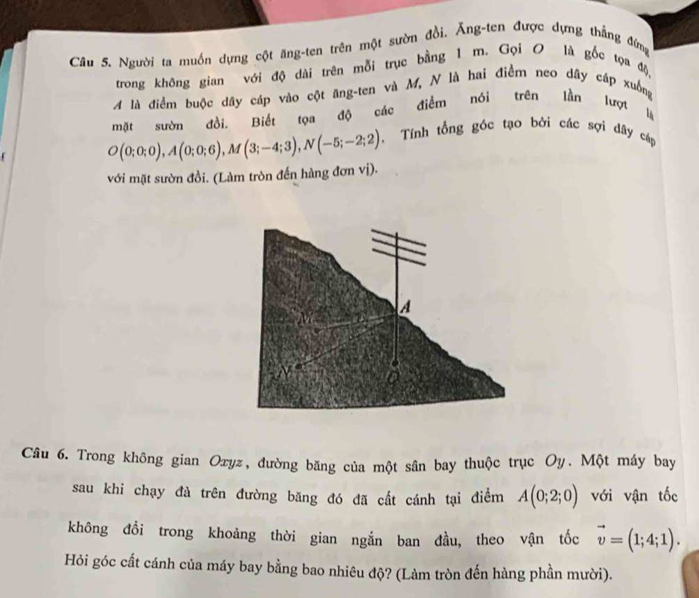 Cầu 5. Người ta muồn dựng cột ăng-ten trên một sườn đồi. Ăng-ten được dựng thẳng đứng 
trong không gian với độ dài trên mỗi trục bằng 1 m. Gọi O là gốc tọa độ, 
A là điểm buộc dây cáp vào cột ăng-ten và M, N là hai điểm neo dây cáp xuống 
mặt sườn đồi. Biết tọa độ các điểm nói trên lần lượt là
O(0;0;0), A(0;0;6), M(3;-4;3), N(-5;-2;2) 、 Tính tổng góc tạo bởi các sợi dây cáp 
với mặt sườn đồi. (Làm tròn đến hàng đơn vị). 
Câu 6. Trong không gian Oxyz, đường băng của một sân bay thuộc trục Oy. Một máy bay 
sau khi chạy đà trên đường băng đó đã cất cánh tại điểm A(0;2;0) với vận tốc 
không đổi trong khoảng thời gian ngắn ban đầu, theo vận tốc vector v=(1;4;1). 
Hỏi góc cất cánh của máy bay bằng bao nhiêu độ? (Làm tròn đến hàng phần mười).