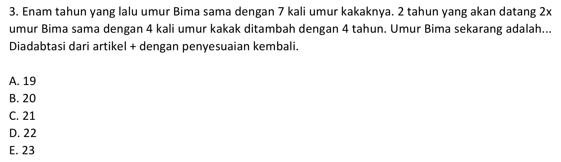 Enam tahun yang lalu umur Bima sama dengan 7 kali umur kakaknya. 2 tahun yang akan datang 2x
umur Bima sama dengan 4 kali umur kakak ditambah dengan 4 tahun. Umur Bima sekarang adalah...
Diadabtasi dari artikel + dengan penyesuaian kembali.
A. 19
B. 20
C. 21
D. 22
E. 23