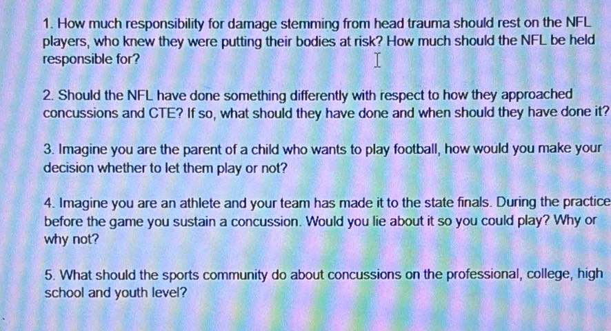 How much responsibility for damage stemming from head trauma should rest on the NFL 
players, who knew they were putting their bodies at risk? How much should the NFL be held 
responsible for? 
2. Should the NFL have done something differently with respect to how they approached 
concussions and CTE? If so, what should they have done and when should they have done it? 
3. Imagine you are the parent of a child who wants to play football, how would you make your 
decision whether to let them play or not? 
4. Imagine you are an athlete and your team has made it to the state finals. During the practice 
before the game you sustain a concussion. Would you lie about it so you could play? Why or 
why not? 
5. What should the sports community do about concussions on the professional, college, high 
school and youth level?