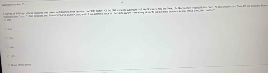 Question number 13.
A survey of 500 high school students was taken to determine their favorite chocolate candy. Of the 500 students surveyed, 149 like Snickers, 186 like Twix, 134 like Reese's Peanut Butter Cups, 70 like Snickers and Twx, 82 like Twx and Reese
Peanut Butter Cups, 31 like Snickers and Reese's Peanut Butter Cups, and 19 like all three kinds of chocolate candy. How many students like no more than one kind of these chocolate candies?
○ 290
145
○ 355
160
t95
Nona of the above