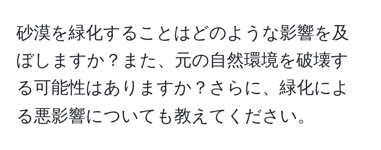 砂漠を緑化することはどのような影響を及ぼしますか？また、元の自然環境を破壊する可能性はありますか？さらに、緑化による悪影響についても教えてください。