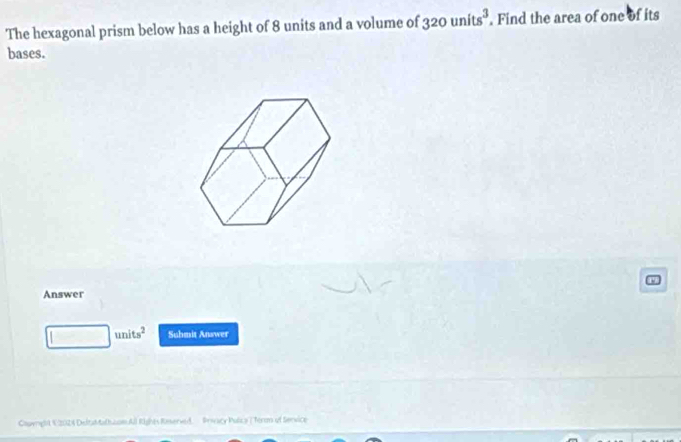 The hexagonal prism below has a height of 8 units and a volume of 320units^3. Find the area of one of its 
bases. 
Answer 
| units^2 Suhmit Answer 
Courght K:202) Deltat tathzom All Rights Rosserved. Privacy Pulica T Terom of Service