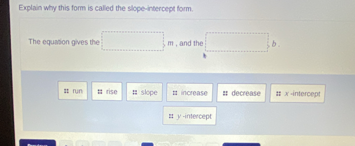 Explain why this form is called the slope-intercept form.
The equation gives the □ m , and the □ b.
run rise slope increase decrease χ -intercept
y -intercept