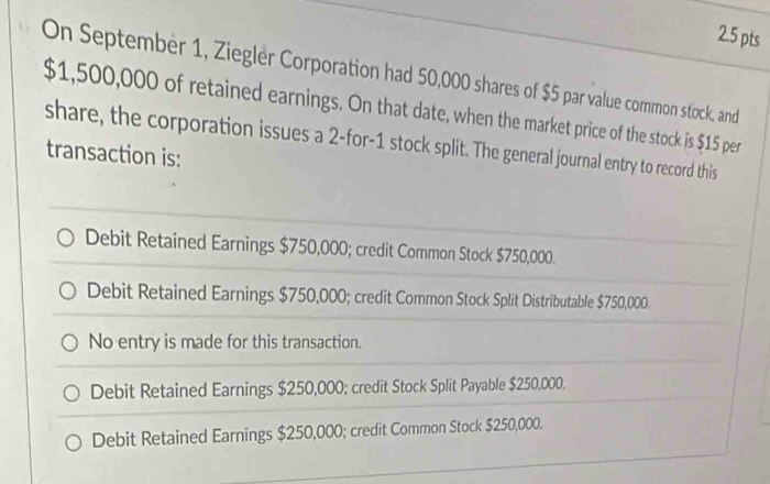 On September 1, Ziegler Corporation had 50,000 shares of $5 par value common stock, and
$1,500,000 of retained earnings. On that date, when the market price of the stock is $15 per
share, the corporation issues a 2 -for -1 stock split. The general journal entry to record this
transaction is:
Debit Retained Earnings $750,000; credit Common Stock $750,000.
Debit Retained Earnings $750,000; credit Common Stock Split Distributable $750,000.
No entry is made for this transaction.
Debit Retained Earnings $250,000; credit Stock Split Payable $250,000,
Debit Retained Earnings $250,000; credit Common Stock $250,000.