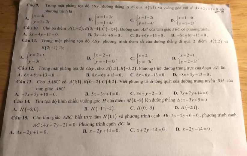 Trong mặt phẳng tọa độ Oxy, đường thắng △ di qua A(1:1) và vuōng góc với d:4x+2y+1=0 có
phương trình là
A. beginarrayl x=4t y=1+2tendarray. . beginarrayl x=1+2t y=1+4tendarray. . C. beginarrayl x=1-2t y=1-4tendarray. . D. beginarrayl x=1-4t y=1-2tendarray. .
B.
Câu 10. Cho ba điểm A(1;-2),B(5;-4),C(-1;4). Đường cao AA' của tam giác ABC có phương trình.
A. 3x-4y-11=0. B. 3x-4y+8=0. C. 8x+6y+13=0. D. -6x+8y+11=0.
Câu 11. Trong mặt phẳng tọa độ Oxy phương trình tham số của đường thẳng đi qua 2 điểm A(2:2) và
B(2;-1) là:
A. beginarrayl x=2+t y=3tendarray. . beginarrayl x=2-t y=-1-3tendarray. . C. beginarrayl x=2 y=-3tendarray. . D. beginarrayl x=2+t y=2-3tendarray. .
B.
Câu 12. Trong mặt phẳng tọa độ Oxy , cho A(1;5),B(-3;2). Phương trình đường trung trực của đoạn AB là:
A. 6x+8y+13=0 B. 8x+6y+13=0. C. 8x+6y-13=0. D. -8x+3y-13=0.
Câu 13. Cho △ ABC có A(1;1),B(0;-2),C(4;2). Viết phương trình tổng quát của đường trung tuyến BM của
tam giác ABC .
A. -7x+5y+10=0. B. 5x-3y+1=0. C. 3x+y-2=0. D. 7x+7y+14=0.
Câu 14. Tìm tọa độ hình chiếu vuông góc H của điểm M(1;-8) lên đường thắng △ : x-3y+5=0
A. H(-5;0). B. H(-11;-2). C. H(0;-5) D. H(-2:1).
Câu 15. Cho tam giác ABC biết trực tâm H(1:1) và phương trình cạnh AB:5x-2y+6=0 , phương trình cạnh
AC :4x+7y-21=0. Phương trình cạnh BC là
A. 4x-2y+1=0. B. x-2y+14=0. C. x+2y-14=0. D. x-2y-14=0.