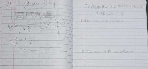 ( A groups of '
ExPlain. How did I get the anwsor for
H groupsof 8
B  4/1 *  2/5 = 8/5  ImP beginarrayr 4 5 3 6 hline endarray A. tthe one wiln pictutes?
piy
 8/5 =1 3/5 
B The one wi th an equation