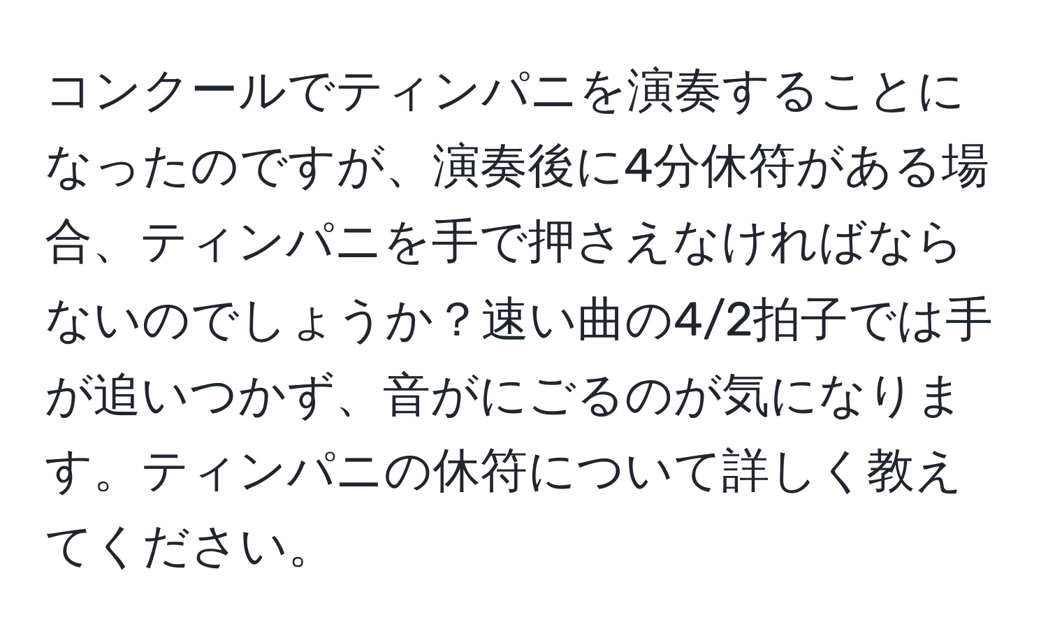 コンクールでティンパニを演奏することになったのですが、演奏後に4分休符がある場合、ティンパニを手で押さえなければならないのでしょうか？速い曲の4/2拍子では手が追いつかず、音がにごるのが気になります。ティンパニの休符について詳しく教えてください。