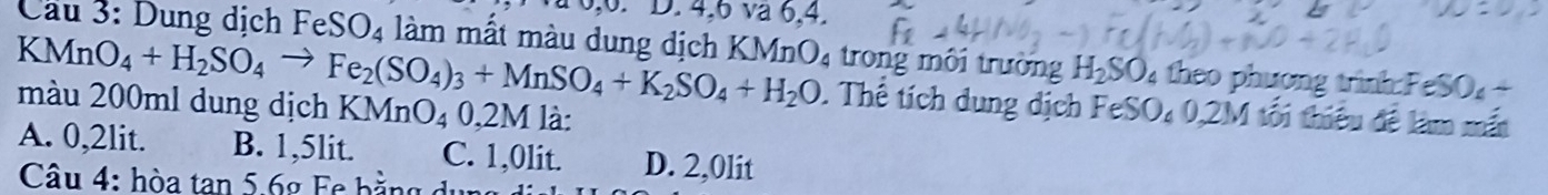 0, 6. D. 4, 6 va 6, 4.
Cầu 3: Dung dịch FeSO_4 làm mất màu dung dịch KMnO4 trong môi trường H_2SO_4 theo phương trình: FeSO₄ +
KMnO_4+H_2SO_4to Fe_2(SO_4)_3+MnSO_4+K_2SO_4+H_2O. Thế tích dung dịch FeSO_40,2M tối thiêu đề làm mắt
màu 200ml dung dịch KMnO_40,2M là:
A. 0,2lit. B. 1,5lit. C. 1,0lit. D. 2,0lit
Câu 4: hòa tan 5. 6g Fe bằng dụng