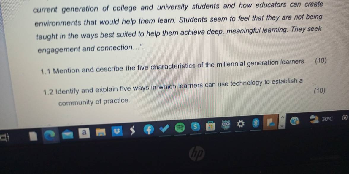 current generation of college and university students and how educators can create 
environments that would help them learn. Students seem to feel that they are not being 
taught in the ways best suited to help them achieve deep, meaningful leaming. They seek 
engagement and connection…”. 
1.1 Mention and describe the five characteristics of the millennial generation learners. (10) 
1.2 Identify and explain five ways in which learners can use technology to establish a 
(10) 
community of practice.