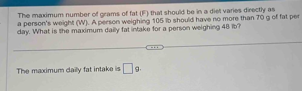 The maximum number of grams of fat (F) that should be in a diet varies directly as 
a person's weight (W). A person weighing 105 lb should have no more than 70 g of fat per 
day. What is the maximum daily fat intake for a person weighing 48 lb? 
The maximum daily fat intake is □ g.