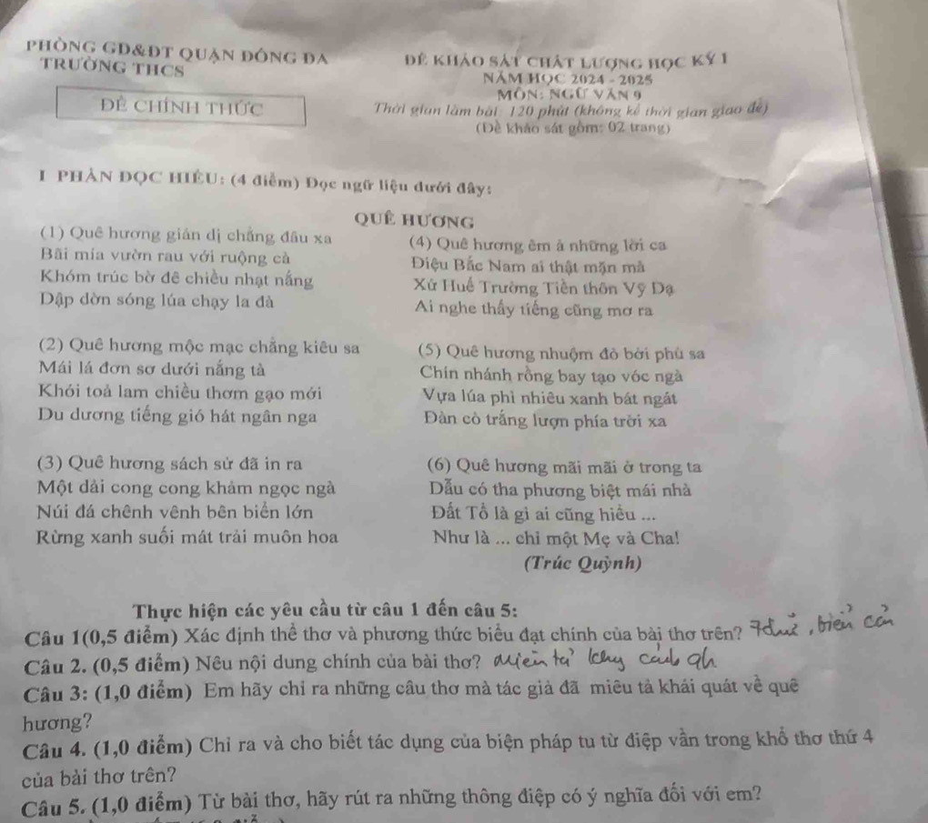 phòng gd&đt quận đông đa Đề khảo sát chất lượng học ký 1
trườNG THCS
NăM HOC 2024 - 2025
Môn: Ngữ văn 9
Đề ChíNh thức  Thời gian làm bài: 120 phút (không kế thời gian giao đề)
Đề khảo sát gồm: 02 trang)
I PHÀN ĐQC HIÊU: (4 điễm) Đọc ngữ liệu đưới đây:
quê hương
(1) Quê hương gián dị chẳng đầu xa (4) Quê hương êm ả những lời ca
Bãi mia vườn rau với ruộng cả  Điệu Bắc Nam ai thật mặn mà
Khóm trúc bờ đê chiều nhạt nắng  Xứ Huế Trường Tiền thôn Vỹ Dạ
Dập dờn sóng lúa chạy la đà Ai nghe thấy tiếng cũng mơ ra
(2) Quê hương mộc mạc chẳng kiêu sa (5) Quê hương nhuộm đò bởi phủ sa
Mái lá đơn sơ dưới nắng tà Chin nhánh rồng bay tạo vóc ngà
Khói toả lam chiều thơm gạo mới Vựa lúa phì nhiêu xanh bát ngắt
Du dương tiếng gió hát ngân nga Đàn cò trắng lượn phía trời xa
(3) Quê hương sách sử đã in ra (6) Quê hương mãi mãi ở trong ta
Một dải cong cong khảm ngọc ngà Dẫu có tha phương biệt mái nhà
Núi đá chênh vênh bên biển lớn Đất Tổ là gì ai cũng hiều ...
Rừng xanh suối mát trải muôn hoa Như là ... chỉ một Mẹ và Cha!
(Trúc Quỳnh)
Thực hiện các yêu cầu từ câu 1 đến câu 5:
Câu 1(0,5 điểm) Xác định thể thơ và phương thức biểu đạt chính của bài thơ trên?
Câu 2. (0,5 điểm) Nêu nội dung chính của bài thơ?
Câu 3: (1,0 điểm) Em hãy chỉ ra những cầu thơ mà tác giả đã miêu tả khái quát về quê
hương?
Câu 4. (1,0 điểm) Chỉ ra và cho biết tác dụng của biện pháp tu từ điệp vần trong khổ thơ thứ 4
của bài thơ trên?
Câu 5. (1,0 điểm) Từ bài thơ, hãy rút ra những thông điệp có ý nghĩa đối với em?