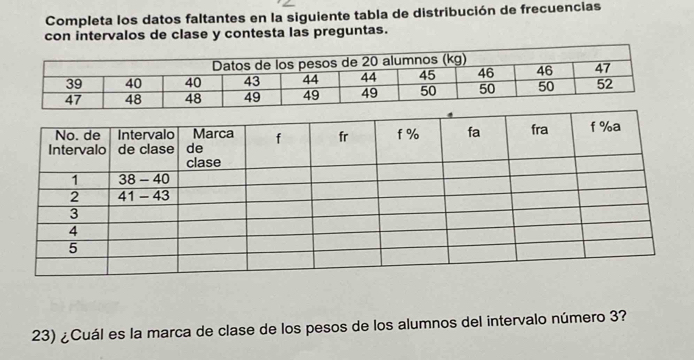 Completa los datos faltantes en la siguiente tabla de distribución de frecuencias 
con intervalos de clase y contesta las preguntas. 
23) ¿Cuál es la marca de clase de los pesos de los alumnos del intervalo número 3?