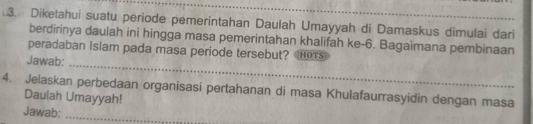 Diketahui suatu periode pemerintahan Daulah Umayyah di Damaskus dimulai dari 
berdirinya daulah ini hingga masa pemerintahan khalifah ke-6. Bagaimana pembinaan 
peradaban Islam pada masa periode tersebut? HOTS 
Jawab:_ 
4. Jelaskan perbedaan organisasi pertahanan di masa Khulafaurrasyidin dengan masa 
Daulah Umayyah! 
Jawab:_