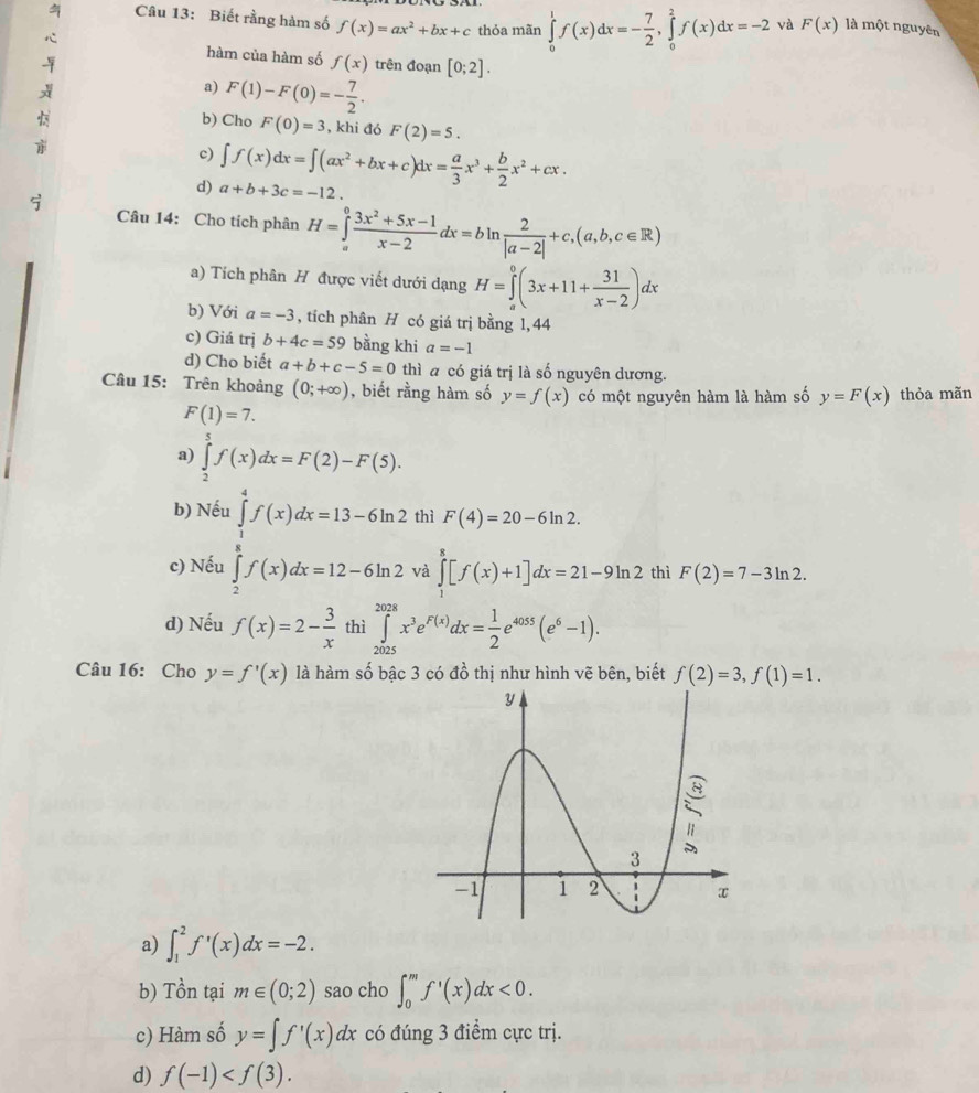 Biết rằng hàm số f(x)=ax^2+bx+c thỏa mãn ∈tlimits _0^(1f(x)dx=-frac 7)2,∈tlimits _0^(2f(x)dx=-2 và F(x) là một nguyên
hàm của hàm số f(x) trên đoạn [0;2].
a) F(1)-F(0)=-frac 7)2.
b) Cho F(0)=3 , khi đó F(2)=5.
c) ∈t f(x)dx=∈t (ax^2+bx+c)dx= a/3 x^3+ b/2 x^2+cx.
d) a+b+3c=-12
Câu 14: Cho tích phân H=∈tlimits _a^(0frac 3x^2)+5x-1x-2dx=bln  2/|a-2| +c,(a,b,c∈ R)
a) Tích phân H được viết dưới dạng H=∈tlimits _a^(0(3x+11+frac 31)x-2)dx
b) Với a=-3 , tích phân H có giá trị bằng 1, 44
c) Giá trị b+4c=59 bằng khi a=-1
d) Cho biết a+b+c-5=0 thì a có giá trị là số nguyên dương.
Câu 15: Trên khoảng (0;+∈fty ) , biết rằng hàm số y=f(x) có một nguyên hàm là hàm số y=F(x) thòa mãn
F(1)=7.
a) ∈tlimits _2^(5f(x)dx=F(2)-F(5).
b) Nếu ∈tlimits _1^4f(x)dx=13-6ln 2 thì F(4)=20-6ln 2.
c) Nếu ∈tlimits _2^ef(x)dx=12-6ln 2 và ∈tlimits _1^8[f(x)+1]dx=21-9ln 2 thì F(2)=7-3ln 2.
d) Nếu f(x)=2-frac 3)x thì ∈tlimits _(2026)^(2028)x^3e^(F(x))dx= 1/2 e^(4055)(e^6-1).
Câu 16: Cho y=f'(x) là hàm số bậc 3 có đồ thị như hình vẽ bên, biết f(2)=3,f(1)=1.
a) ∈t _1^2f'(x)dx=-2.
b) Tồn tại m∈ (0;2) sao cho ∈t _0^mf'(x)dx<0.
c) Hàm số y=∈t f'(x)dx có đúng 3 điểm cực trị.
d) f(-1)