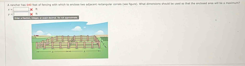 A rancher has 640 feet of fencing with which to enclose two adjacent rectangular corrals (see figure). What dimensions should be used so that the enclosed area will be a maximum?
x=□ * ft
y=□
Enter a fraction, integer, or exact decimal. Do not approximate.