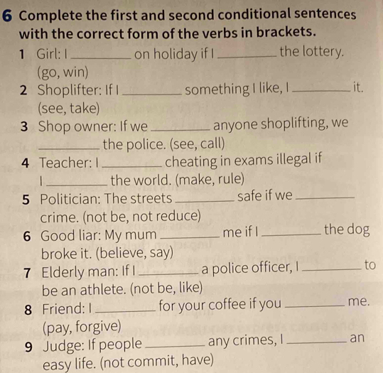 Complete the first and second conditional sentences 
with the correct form of the verbs in brackets. 
1 Girl: I_ on holiday if I _the lottery. 
(go, win) 
2 Shoplifter: If I _something I like, I _it. 
(see, take) 
3 Shop owner: If we_ anyone shoplifting, we 
_the police. (see, call) 
4 Teacher: I _cheating in exams illegal if 
_the world. (make, rule) 
5 Politician: The streets _safe if we_ 
crime. (not be, not reduce) 
6 Good liar: My mum _me if I _the dog 
broke it. (believe, say) 
7 Elderly man: If I _a police officer, I _to 
be an athlete. (not be, like) 
8 Friend: I _for your coffee if you _me. 
(pay, forgive) 
9 Judge: If people _any crimes, I _an 
easy life. (not commit, have)