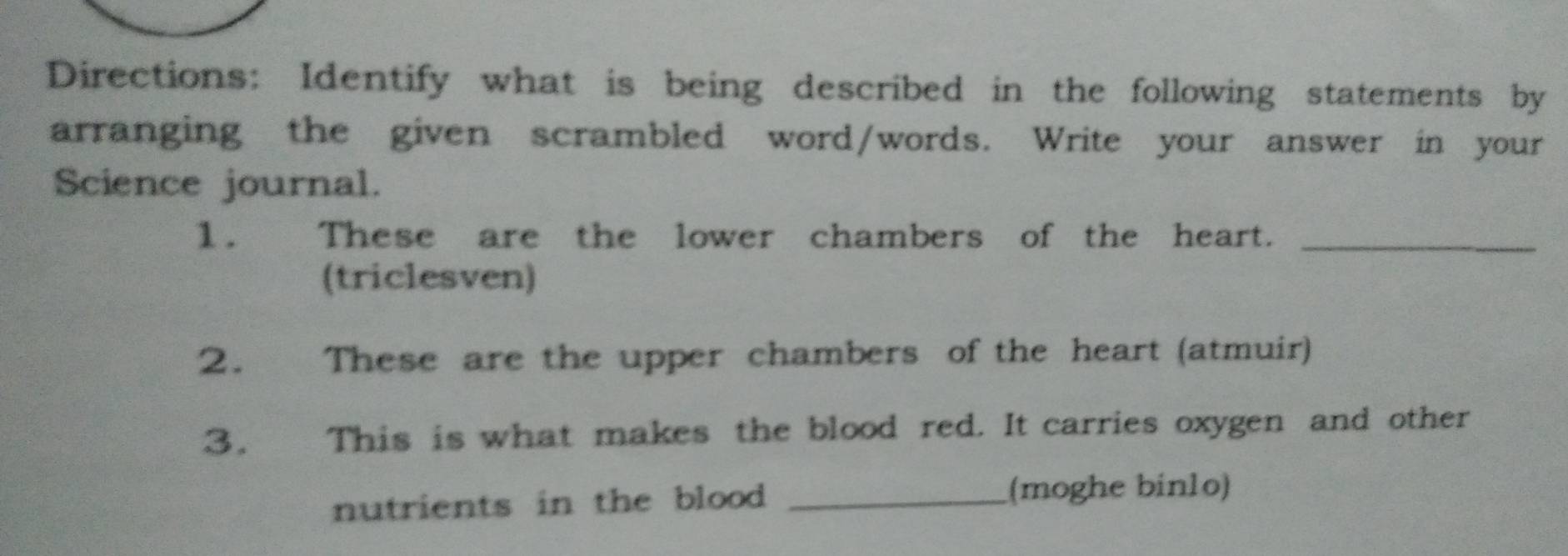 Directions: Identify what is being described in the following statements by 
arranging the given scrambled word/words. Write your answer in your 
Science journal. 
1. These are the lower chambers of the heart._ 
(triclesven) 
2. These are the upper chambers of the heart (atmuir) 
3. This is what makes the blood red. It carries oxygen and other 
nutrients in the blood _(moghe binlo)