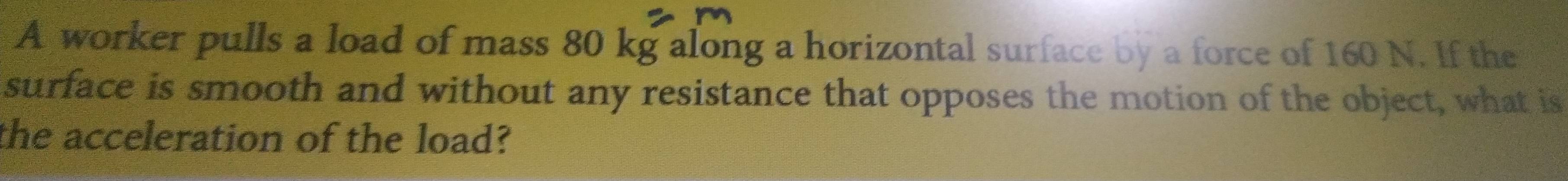 A worker pulls a load of mass 80 kg along a horizontal surface by a force of 160 N. If the 
surface is smooth and without any resistance that opposes the motion of the object, what is 
the acceleration of the load?