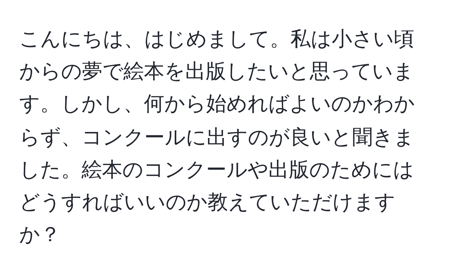 こんにちは、はじめまして。私は小さい頃からの夢で絵本を出版したいと思っています。しかし、何から始めればよいのかわからず、コンクールに出すのが良いと聞きました。絵本のコンクールや出版のためにはどうすればいいのか教えていただけますか？