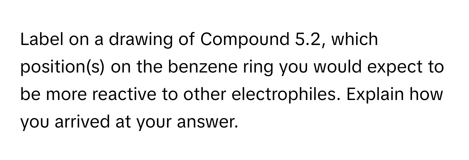 Label on a drawing of Compound 5.2, which position(s) on the benzene ring you would expect to be more reactive to other electrophiles. Explain how you arrived at your answer.