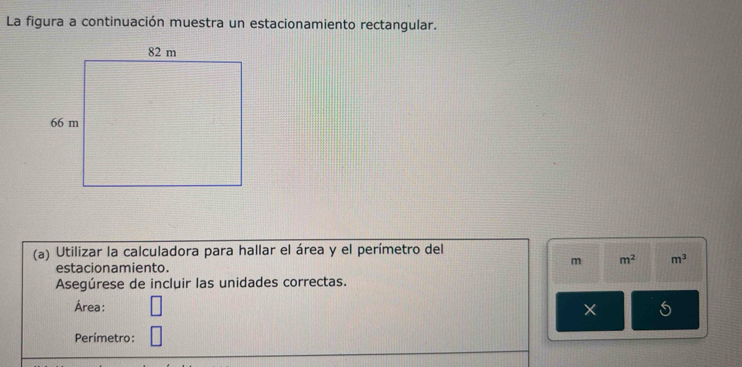 La figura a continuación muestra un estacionamiento rectangular. 
(a) Utilizar la calculadora para hallar el área y el perímetro del
m m^2 m^3
estacionamiento. 
Asegúrese de incluir las unidades correctas. 
Área: 
× 
Perímetro: