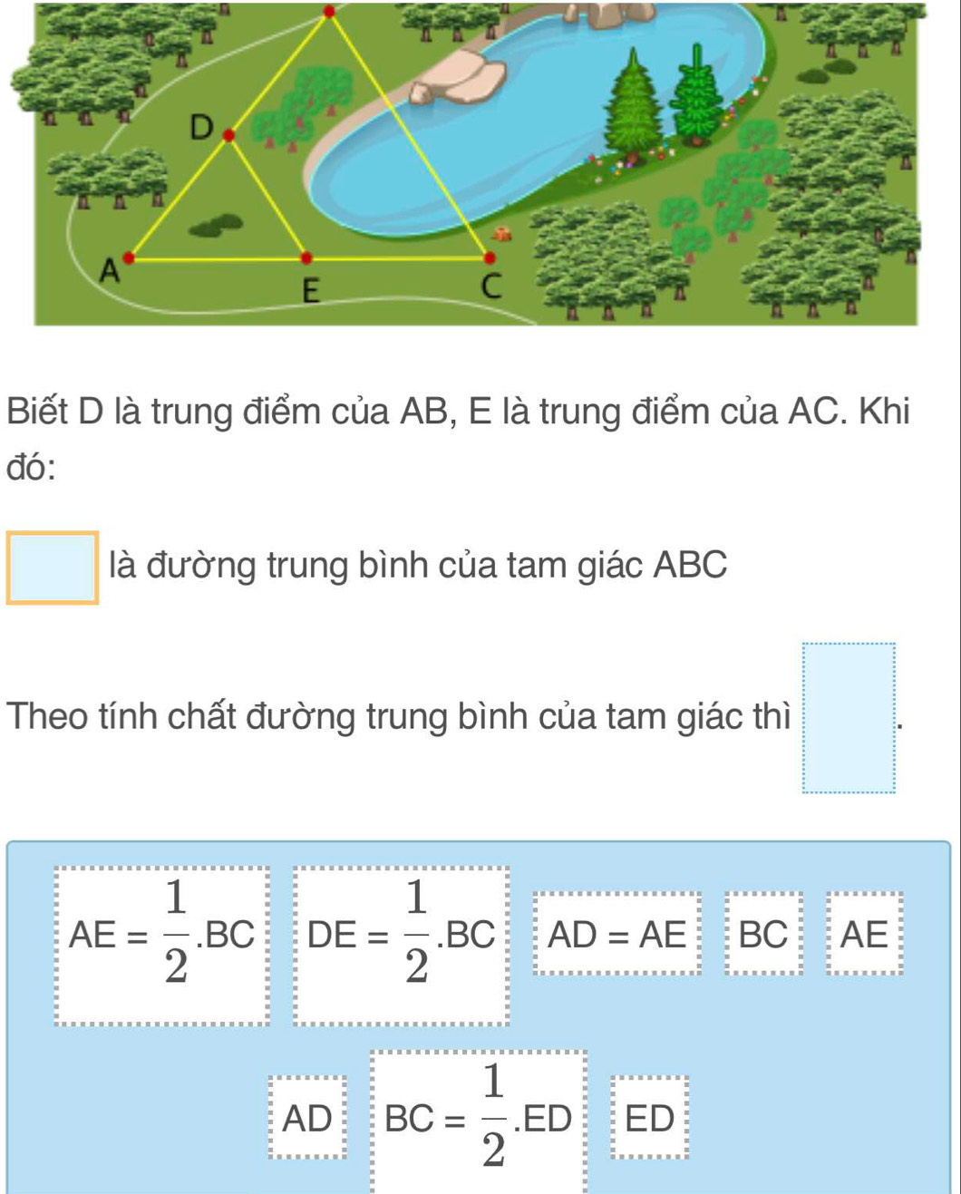 Biết D là trung điểm của AB, E là trung điểm của AC. Khi
đó:
□  □ là đường trung bình của tam giác ABC
□ 
Theo tính chất đường trung bình của tam giác thì □°
AE= 1/2 .BC DE= 1/2 .BC AD=AE BC AE
AD BC= 1/2 .ED ED