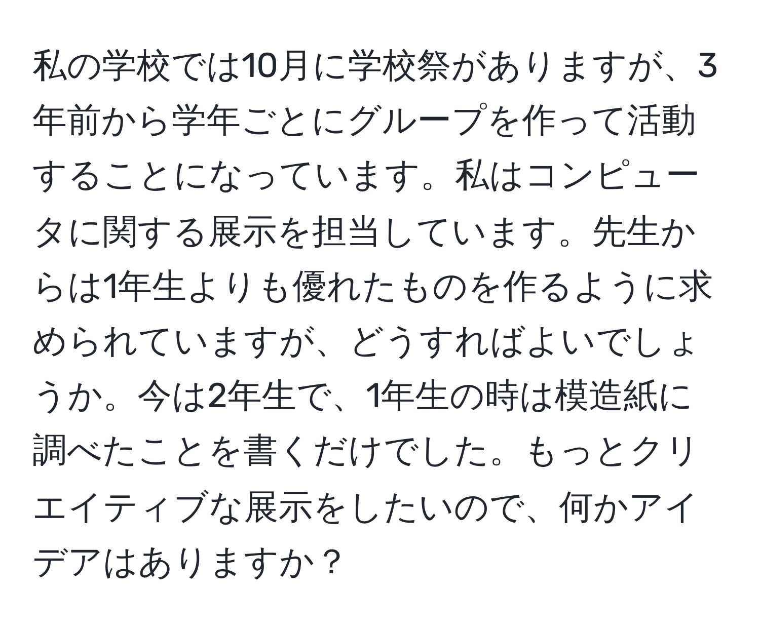 私の学校では10月に学校祭がありますが、3年前から学年ごとにグループを作って活動することになっています。私はコンピュータに関する展示を担当しています。先生からは1年生よりも優れたものを作るように求められていますが、どうすればよいでしょうか。今は2年生で、1年生の時は模造紙に調べたことを書くだけでした。もっとクリエイティブな展示をしたいので、何かアイデアはありますか？