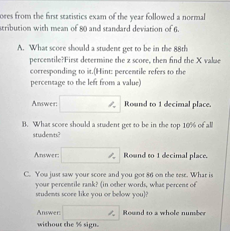 ores from the first statistics exam of the year followed a normal 
stribution with mean of 80 and standard deviation of 6. 
A. What score should a student get to be in the 88th
percentile?First determine the z score, then find the X value 
corresponding to it.(Hint: percentile refers to the 
percentage to the left from a value) 
Answer: Round to 1 decimal place. 
B. What score should a student get to be in the top 10% of all 
students? 
Answer: Round to 1 decimal place. 
C. You just saw your score and you got 86 on the test. What is 
your percentile rank? (in other words, what percent of 
students score like you or below you)? 
Answer: Round to a whole number 
without the % sign.