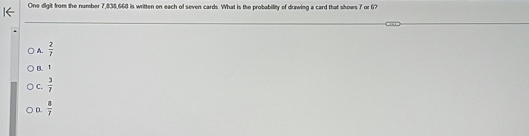 One digit from the number 7, 838, 668 is written on each of seven cards What is the probability of drawing a card that shows 7 or 6?
A.  2/7 
B. 1
C.  3/7 
D.  8/7 