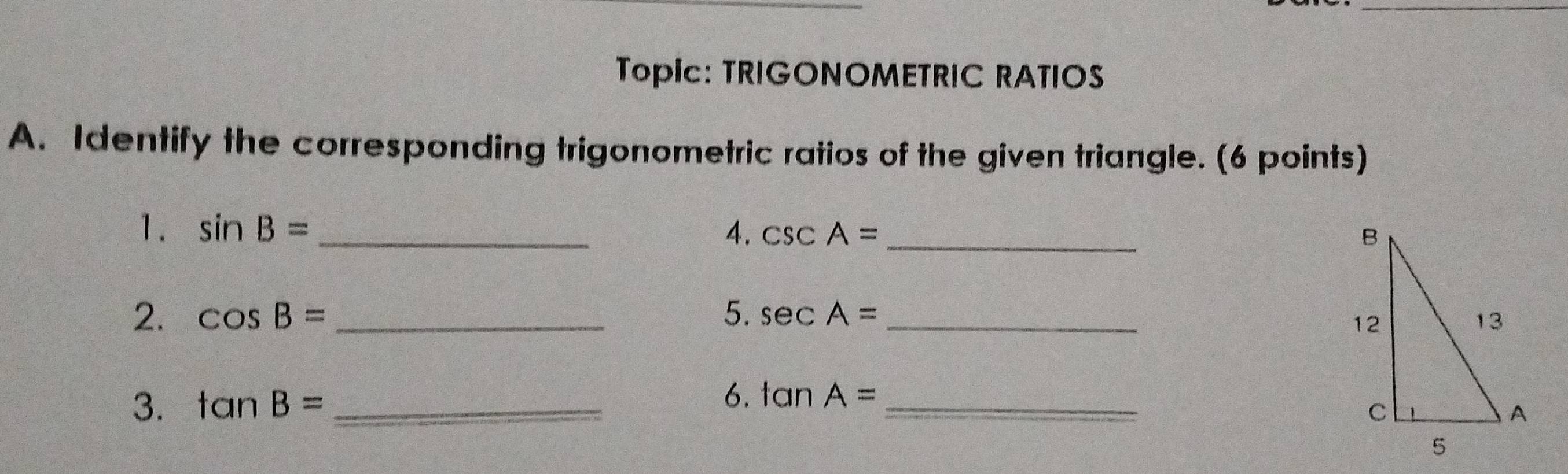 TopIc: TRIGONOMETRIC RATIOS 
A. Identify the corresponding trigonometric ratios of the given triangle. (6 points) 
1. sin B= 4. csc A= _ 
2. cos B= _5. sec A= _ 
6. 
3. tan B= _ tan A= _