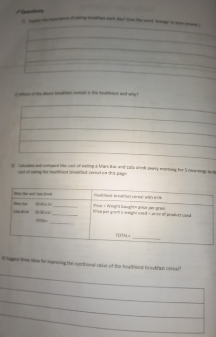 Questions
[] Explain the importance of eating breakfast each a_ny (Uise the word 'energy' in your anower .
2Whih of the above breakfast cereals is the healthiest and why?
3 Calculate and compare the cost of eating a Mars Bar and cola drink every morning for 5 mornings to th
cost of eating the healthiest breakfast cereal on this page.
6 Sugest three ideas for improving the nutritional value of the healthiest breakfast cereal?
_
_
_
_