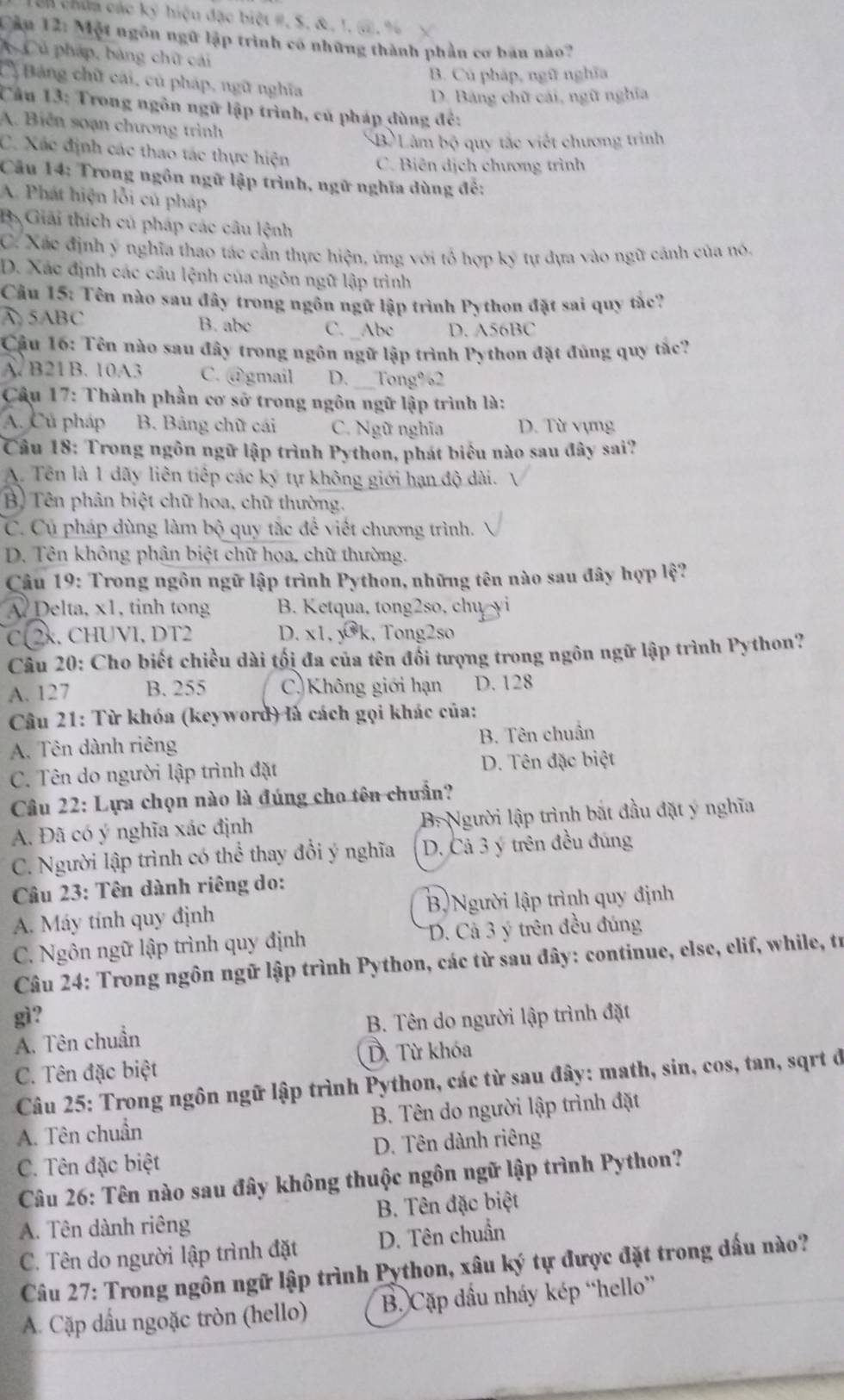 Un chúa các ký hiệu đặc biệt #, S. & , 1. s, %
Cầu 12: Một ngôn ngữ lập trình có những thành phần cơ bản nào?
Củ pháp, bảng chữ cái
B. Củ pháp, ngữ nghĩa
Bảng chữ cái, củ pháp, ngữ nghĩa
D. Bảng chữ cái, ngữ nghĩa
Cầu 13: Trong ngôn ngữ lập trình, củ pháp dùng đẻ:
A. Biển soạn chương trình
B) Lâm bộ quy tắc viết chương trình
C. Xác định các thao tác thực hiện
C. Biên dịch chương trình
Câu 14: Trong ngôn ngữ lập trình, ngữ nghĩa dùng đề:
A. Phát hiện lỗi củ pháp
B. Giải thích củ pháp các câu lệnh
C. Xác định ý nghĩa thao tác cần thực hiện, ứng với tổ hợp ký tự đựa vào ngữ cảnh của nó.
D. Xác định các câu lệnh của ngôn ngữ lập trình
Câu 15: Tên nào sau đây trong ngôn ngữ lập trình Python đặt sai quy tắc?
A 5ABC B. abc C. _Abc D. A56BC
Cậu 16: Tên nào sau đây trong ngôn ngữ lập trình Python đặt đủng quy tắc?
A. B21B. 10A3 C. @gmail D._ Tong%2
Câu 17: Thành phần cơ sở trong ngôn ngữ lập trình là:
A. Củ pháp  B. Bảng chữ cái C. Ngữ nghĩa D. Từ vựng
Câu 18: Trong ngôn ngữ lập trình Python, phát biểu nào sau đây sai?
A. Tên là 1 dãy liên tiếp các ký tự không giới hạn độ dài.
B) Tên phân biệt chữ hoa, chữ thường.
C. Cụ pháp dùng làm bộ quy tắc để viết chương trình.
D. Tên không phân biệt chữ hoa, chữ thường.
Câu 19: Trong ngôn ngữ lập trình Python, những tên nào sau đây hợp lệ?
A Delta, x1, tinh tong B. Ketqua, tong2so, chu yi
C− 2x, CHUVI, DT2 D. x1, ywidehat h , Tong2so
Câu 20: Cho biết chiều dài tối đa của tên đổi tượng trong ngôn ngữ lập trình Python?
A. 127 B. 255 C)Không giới hạn D. 128
Câu 21: Từ khóa (keyword) là cách gọi khác của:
B. Tên chuẩn
A. Tên dành riêng
C. Tên do người lập trình đặt D. Tên đặc biệt
Câu 22: Lựa chọn nào là đúng cho tên chuẩn?
A. Đã có ý nghĩa xác định B. Người lập trình bắt đầu đặt ý nghĩa
C. Người lập trình có thể thay đổi ý nghĩa D. Cả 3 ý trên đều đúng
Câu 23: Tên dành riêng do:
A. Máy tính quy định Bộ Người lập trình quy định
C. Ngôn ngữ lập trình quy định D. Cả 3 ý trên đều đúng
Câu 24: Trong ngôn ngữ lập trình Python, các từ sau đây: continue, else, elif, while, tr
gì?
A. Tên chuẩn B. Tên do người lập trình đặt
C. Tên đặc biệt D. Từ khóa
Câu 25: Trong ngôn ngữ lập trình Python, các từ sau đây: math, sin, cos, tan, sqrt ở
A. Tên chuẩn  B. Tên do người lập trình đặt
C. Tên đặc biệt D. Tên dành riêng
Câu 26: Tên nào sau đây không thuộc ngôn ngữ lập trình Python?
A. Tên dành riêng  B. Tên đặc biệt
C. Tên do người lập trình đặt D. Tên chuẩn
Câu 27: Trong ngôn ngữ lập trình Python, xâu ký tự được đặt trong dấu nào?
A. Cặp dầu ngoặc tròn (hello) B. Cặp đầu nháy kép “hello”