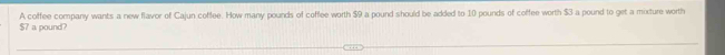 $7 a pound? A coffee company wants a new flavor of Cajun coffee. How many pounds of coffee worth $9 a pound should be added to 10 pounds of coffee worth $3 a pound to get a mixture worth