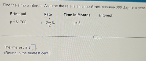 Find the simple interest. Assume the rate is an annual rate. Assume 360 days in a year. 
Principal Rate Time in Months Interest
p=$1700 r=2 1/2 % t=3
The interest is $□. 
(Round to the nearest cent.)