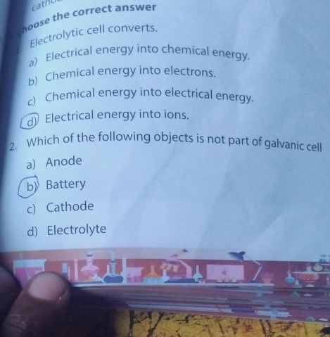 cath
choose the correct answer
Electrolytic cell converts.
a) Electrical energy into chemical energy
b) Chemical energy into electrons.
c) Chemical energy into electrical energy.
d) Electrical energy into ions.
2. Which of the following objects is not part of galvanic cell
a) Anode
b》 Battery
c) Cathode
d) Electrolyte